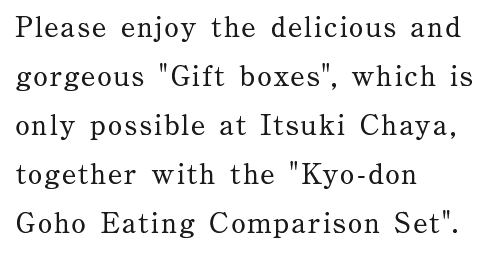 Please enjoy the delicious and gorgeous Gift boxes, which is only possible at Itsuki Chaya, together with the Kyo-don Goho Eating Comparison Set.